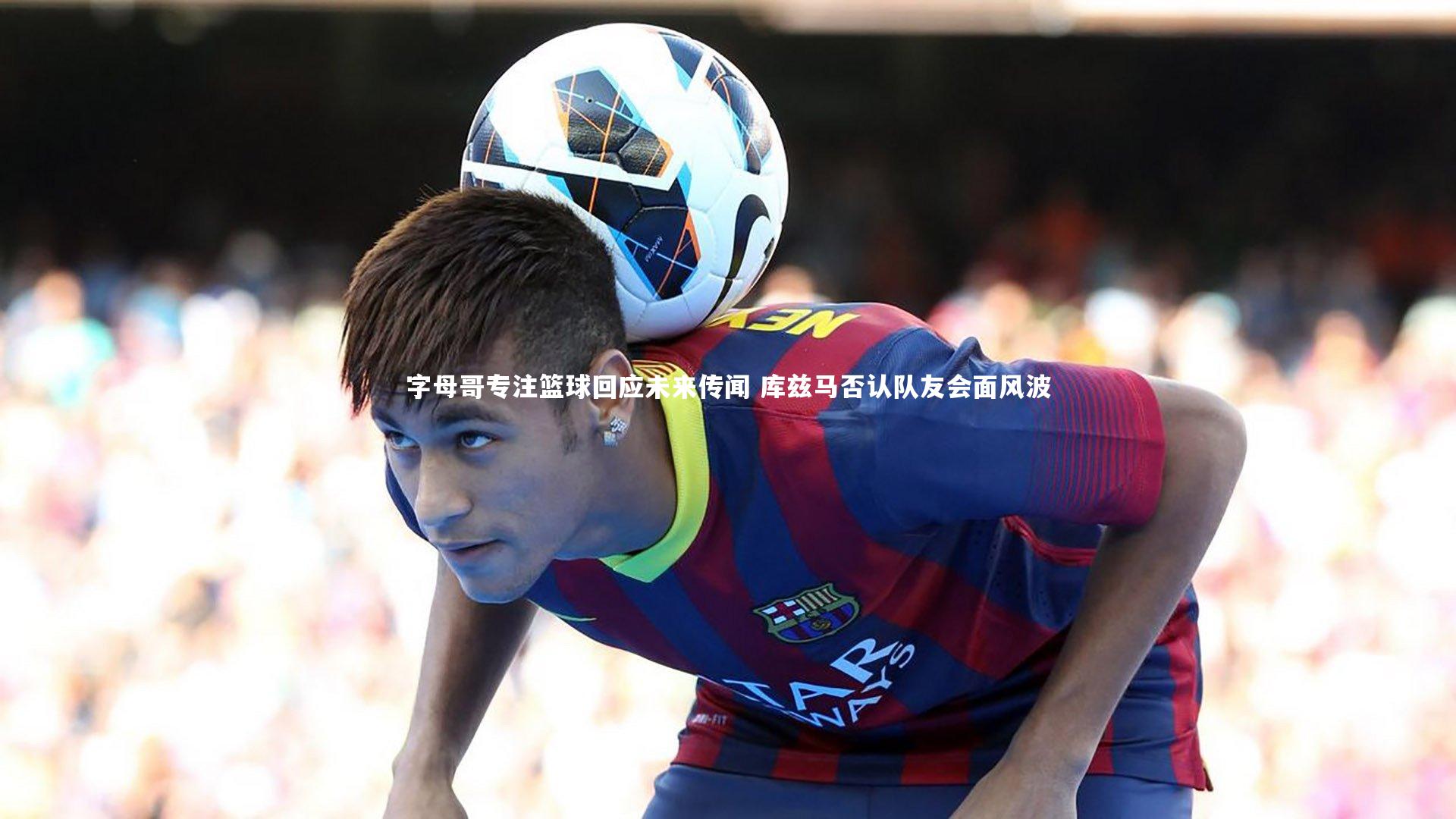 字母哥专注篮球回应未来传闻 库兹马否认队友会面风波